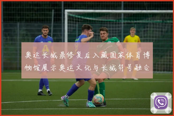 奥运长城鼎修复后入藏国家体育博物馆展示奥运文化与长城符号融合