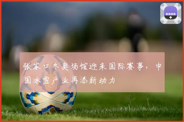 张家口冬奥场馆迎来国际赛事，中国冰雪产业再添新动力