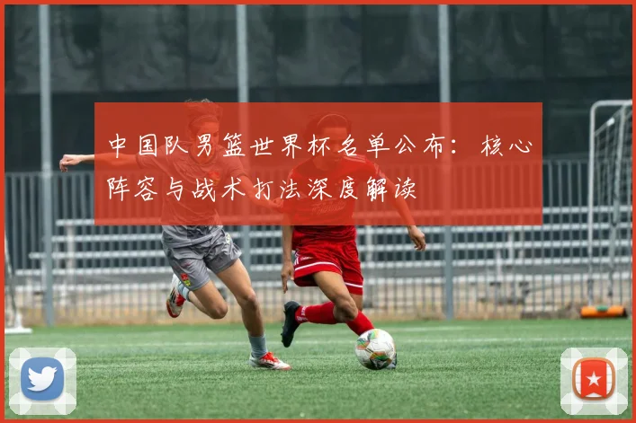 中国队男篮世界杯名单公布：核心阵容与战术打法深度解读