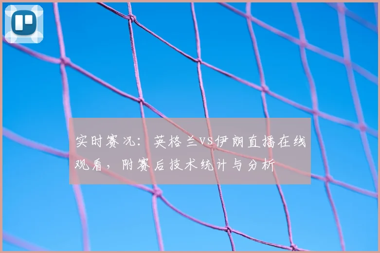 实时赛况：英格兰vs伊朗直播在线观看，附赛后技术统计与分析