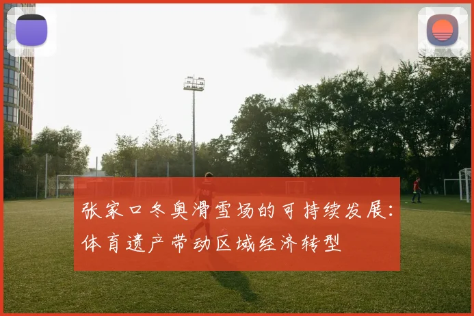 张家口冬奥滑雪场的可持续发展：体育遗产带动区域经济转型