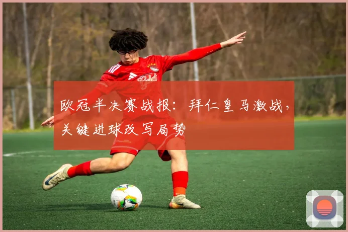 欧冠半决赛战报：拜仁皇马激战，关键进球改写局势