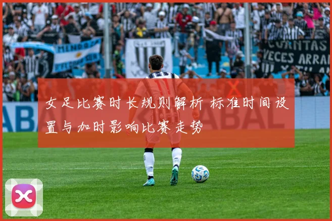 女足比赛时长规则解析 标准时间设置与加时影响比赛走势