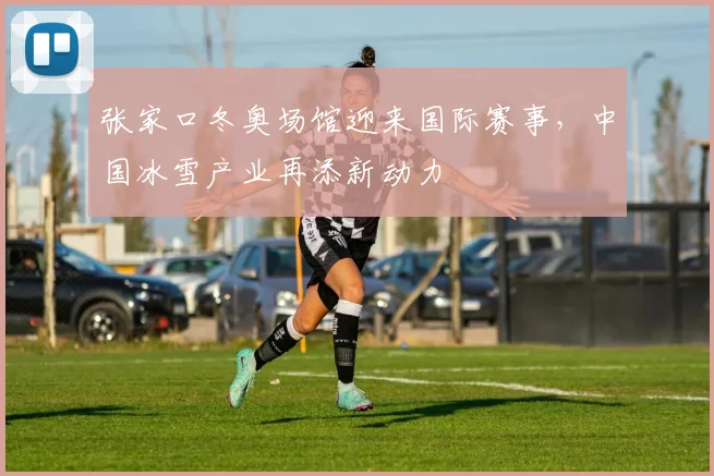张家口冬奥场馆迎来国际赛事，中国冰雪产业再添新动力