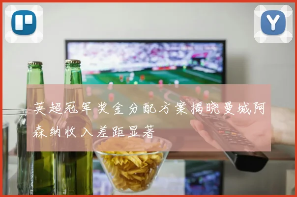 英超冠军奖金分配方案揭晓曼城阿森纳收入差距显著